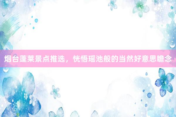 烟台蓬莱景点推选，恍悟瑶池般的当然好意思瞻念